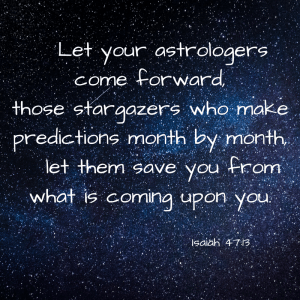 Let your astrologers come forward, those stargazers who make predictions month by month, let them save you from what is coming upon you. Isaiah 47:13