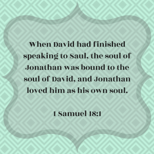 When David had finished speaking to Saul, the soul of Jonathan was bound to the soul of David, and Jonathan loved him as his own soul. First Samuel 18:1