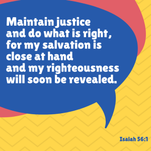Maintain justice and do what is right, for my salvation is close at hand and my righteousness will soon be revealed. Isaiah 56:1