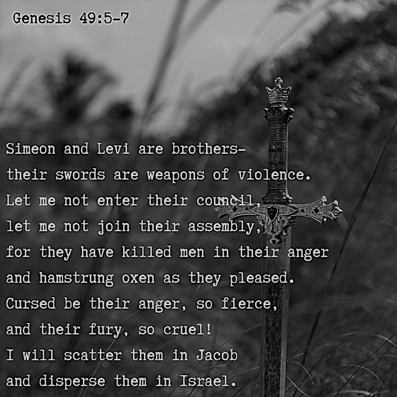 Simeon and Levi are brothers-their swords are weapons of violence.Let me not enter their council,l et me not join their assembly,f or they have killed men in their anger and hamstrung oxen as they pleased. Cursed be their anger, so fierce, and their fury, so cruel! I will scatter them in Jacob and disperse them in Israel. Genesis 49:5-7