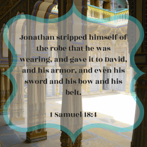 Jonathan stripped himself of the robe that he was wearing, and gave it to David, and his armor, and even his sword and his bow and his belt. First Samuel 18:4