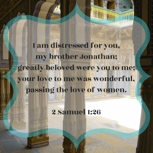 I am distressed for you, my brother Jonathan; greatly beloved were you to me; your love to me was wonderful, passing the love of women. Second Samuel 1:26