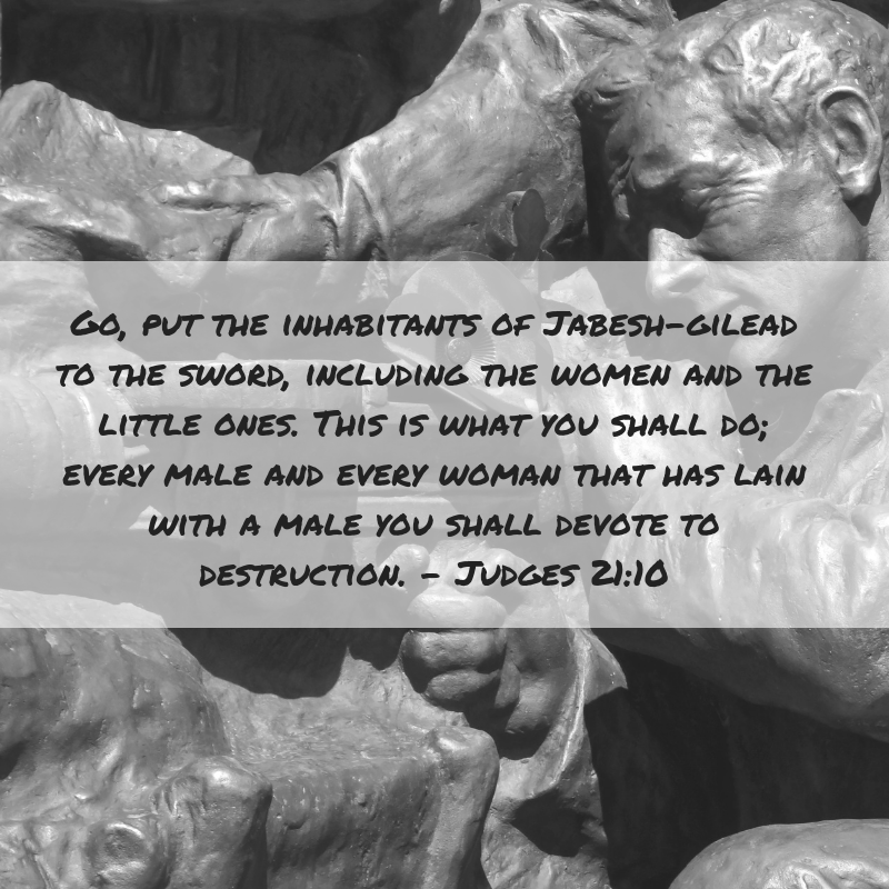 Go, put the inhabitants of Jabesh-Gilead to the sword, including the women and the little ones. This is what you shall do; every male and every woman that has lain with a male you shall devote to destruction. Judges 21:10
