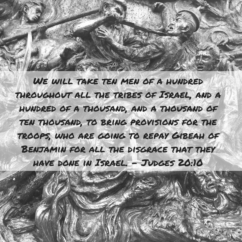 We will take ten men of a hundred throughout all the tribes of Israel, and a hundred of a thousand, and a thousand of then thousand, to bring provisions for the troops, who are going to repay Gibeah of Benjamin for all the disgrace that they have done in Israel. Judges 20:10