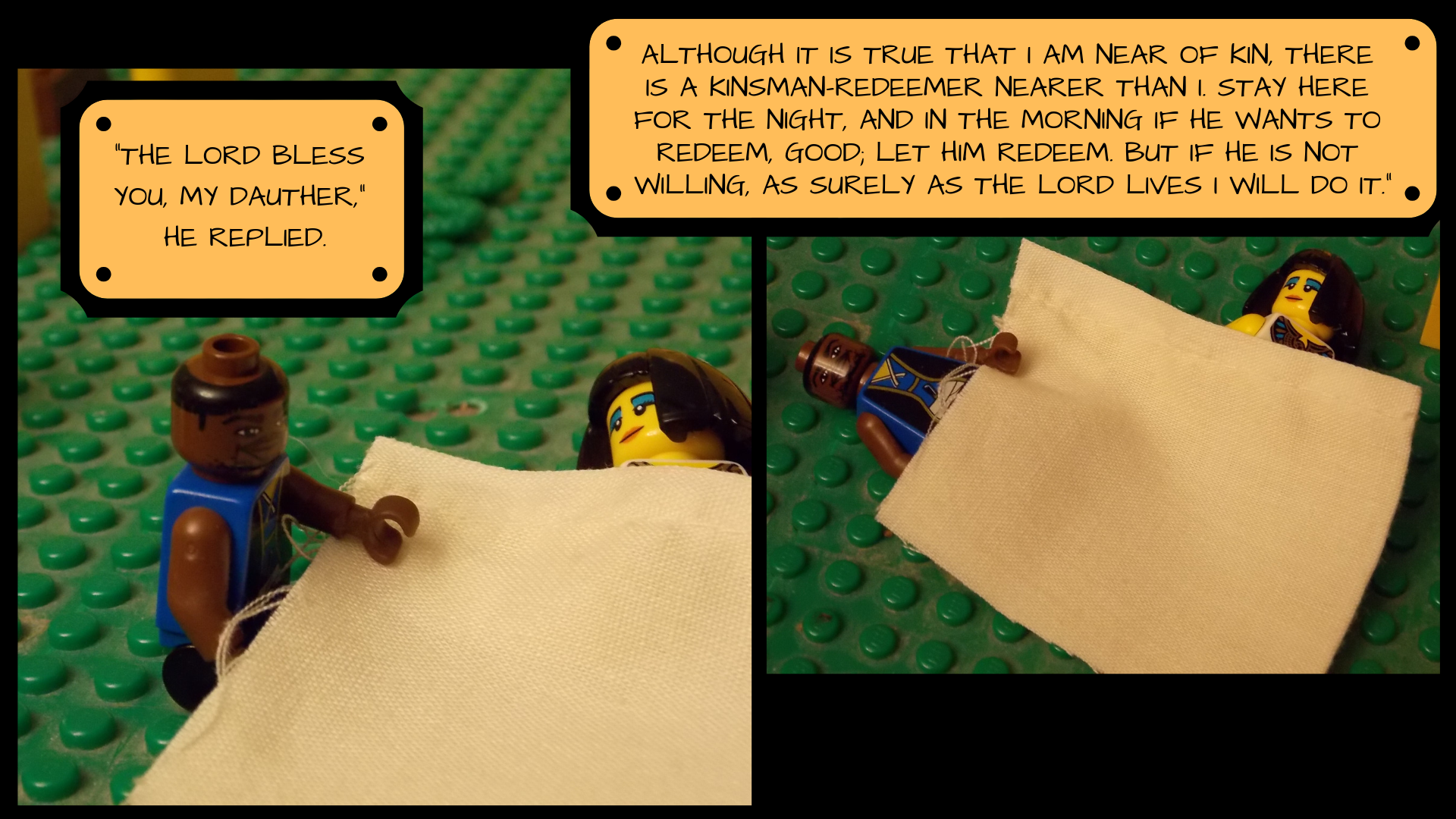 The two lay down together under the blanket and Boaz says, "The Lord bless you, my daughter. Although it is true that I am near of kin, there is a kinsman-redeemer nearer than I. Stay here for the night, and in the morning if he wants to redeem, good; let him redeem. But if he is not willing, as surely as the Lord lives, I will do it."