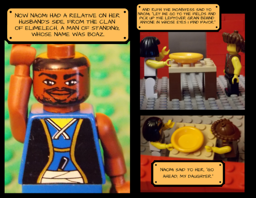 Frame one: a Lego man dressed in a blue samurai outfit faces the camera under the text, "Now Naomi had a relative on her husband's side, from the clan of Elimelech, a man of standing, whose name was Boaz."
Frame 2: Ruth and Naomi stand in a red brick house around a small Lego table with an empty plastic bowl between them. The text reads, "And Ruth the Moabitess said to Naomi, 'Let me go to the fields and pick p the leftover grain behind anyone in whose eyes I find favor.' Naomi said to her, 'Go ahead, my daughter.'"