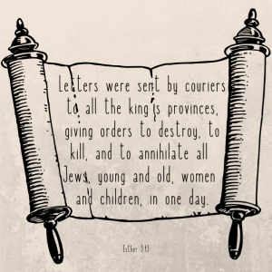 Letters were sent by couriers to all the king’s provinces, giving orders to destroy, to kill, and to annihilate all Jews, young and old, women and children, in one day. Ester 3:13