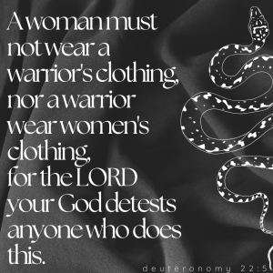 A woman must not wear a warrior's clothing, nor a warrior wear women's clothing, for the Lord your God detests anyone who does this. Deuteronomy 22:5